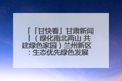 「甘快看」甘肃新闻丨（绿化南北两山 共建绿色家园）兰州新区：生态优先绿色发展 打造生态环保示范区