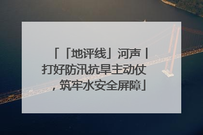 「地评线」河声丨打好防汛抗旱主动仗，筑牢水安全屏障