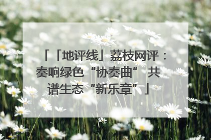 「地评线」荔枝网评：奏响绿色“协奏曲” 共谱生态“新乐章”