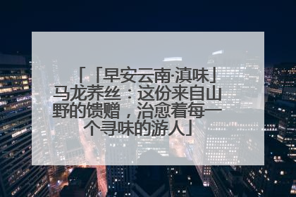 「早安云南·滇味」马龙荞丝：这份来自山野的馈赠，治愈着每一个寻味的游人