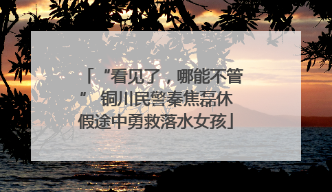 “看见了，哪能不管” 铜川民警秦焦磊休假途中勇救落水女孩