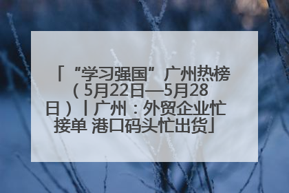 “学习强国”广州热榜（5月22日—5月28日）丨广州：外贸企业忙接单 港口码头忙出货