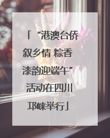 “港澳台侨叙乡情 粽香漆韵迎端午” 活动在四川邛崃举行
