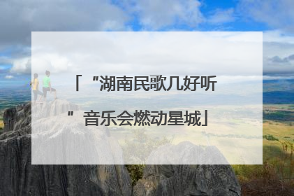 “湖南民歌几好听”音乐会燃动星城