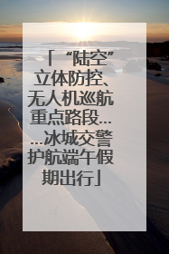 “陆空”立体防控、无人机巡航重点路段……冰城交警护航端午假期出行
