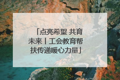 点亮希望 共育未来丨工会教育帮扶传递暖心力量