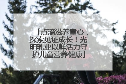 点滴滋养童心，探索见证成长！光明乳业以鲜活力守护儿童营养健康