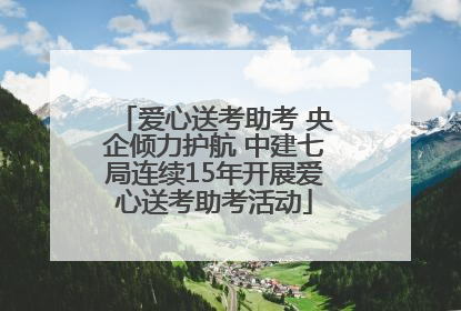 爱心送考助考 央企倾力护航 中建七局连续15年开展爱心送考助考活动