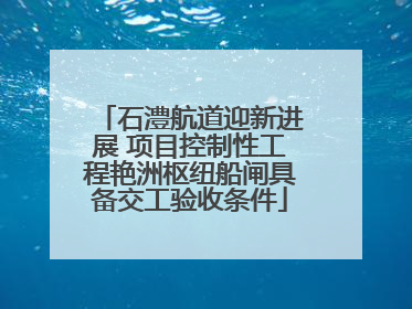 石澧航道迎新进展 项目控制性工程艳洲枢纽船闸具备交工验收条件