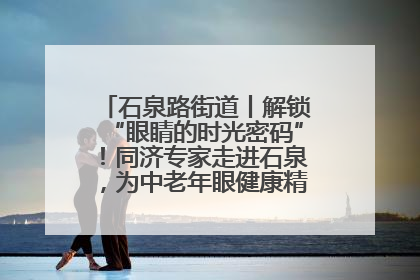 石泉路街道丨解锁“眼睛的时光密码”！同济专家走进石泉，为中老年眼健康精准“护航”