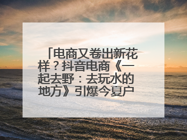 电商又卷出新花样？抖音电商《一起去野：去玩水的地方》引爆今夏户外运动种草热潮