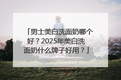 男士美白洗面奶哪个好？2025年美白洗面奶什么牌子好用？