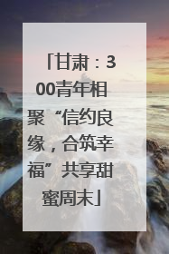 甘肃：300青年相聚“信约良缘，合筑幸福”共享甜蜜周末