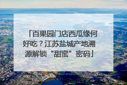 百果园门店西瓜缘何好吃？江苏盐城产地溯源解锁“甜蜜”密码