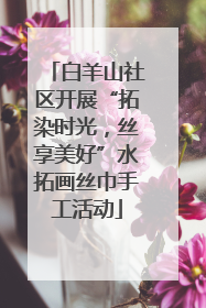 白羊山社区开展“拓染时光，丝享美好”水拓画丝巾手工活动