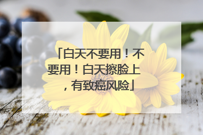 白天不要用！不要用！白天擦脸上，有致癌风险
