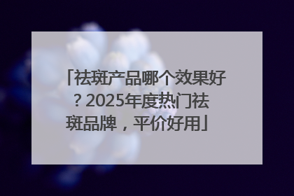 祛斑产品哪个效果好？2025年度热门祛斑品牌，平价好用