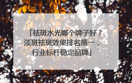 祛斑水光哪个牌子好？淡斑祛斑效果排名第一，行业标杆稳定品牌