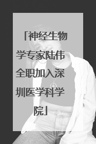 神经生物学专家陆伟全职加入深圳医学科学院