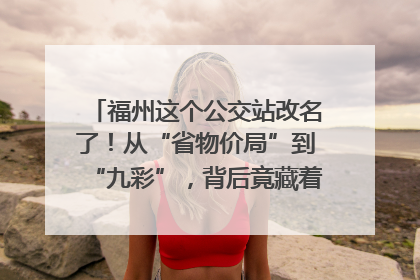 福州这个公交站改名了！从“省物价局”到“九彩”，背后竟藏着这么多故事！