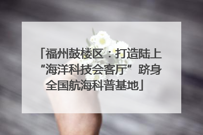 福州鼓楼区：打造陆上“海洋科技会客厅”跻身全国航海科普基地