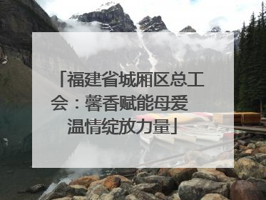 福建省城厢区总工会：馨香赋能母爱 温情绽放力量