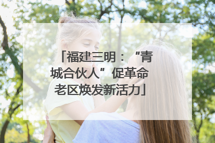 福建三明：“青城合伙人”促革命老区焕发新活力
