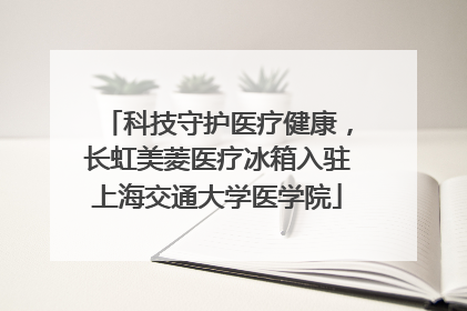 科技守护医疗健康，长虹美菱医疗冰箱入驻上海交通大学医学院