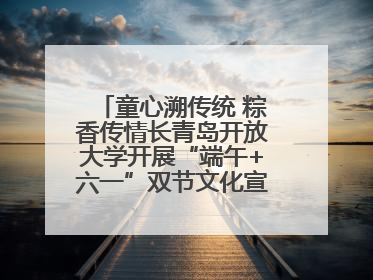 童心溯传统 粽香传情长青岛开放大学开展“端午+六一”双节文化宣讲活动