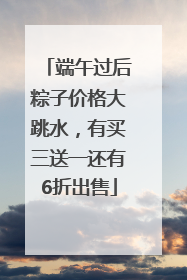 端午过后粽子价格大跳水，有买三送一还有6折出售