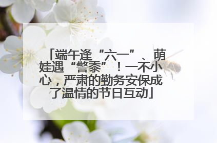 端午逢“六一”、萌娃遇“警黍”！一不小心，严肃的勤务安保成了温情的节日互动