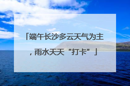 端午长沙多云天气为主，雨水天天“打卡”