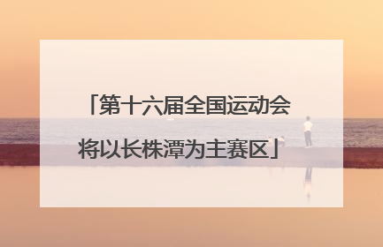 第十六届全国运动会将以长株潭为主赛区