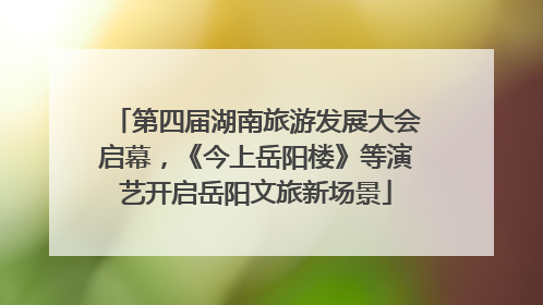 第四届湖南旅游发展大会启幕，《今上岳阳楼》等演艺开启岳阳文旅新场景
