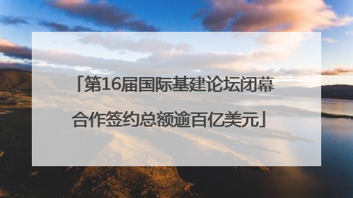 第16届国际基建论坛闭幕 合作签约总额逾百亿美元