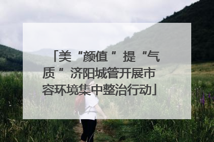 美“颜值 ”提“气质 ”济阳城管开展市容环境集中整治行动