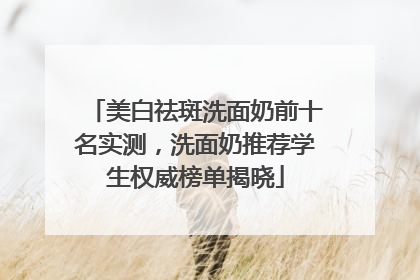 美白祛斑洗面奶前十名实测，洗面奶推荐学生权威榜单揭晓
