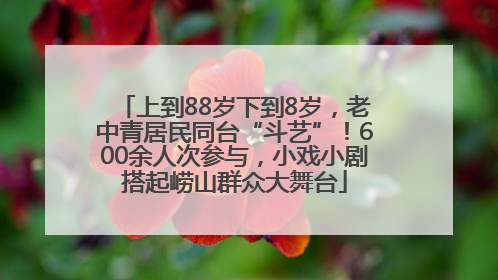上到88岁下到8岁，老中青居民同台“斗艺”！600余人次参与，小戏小剧搭起崂山群众大舞台