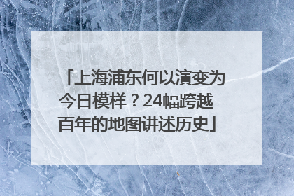 上海浦东何以演变为今日模样？24幅跨越百年的地图讲述历史