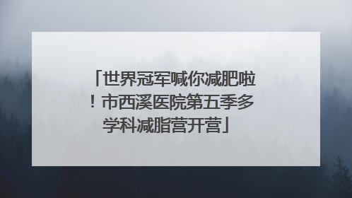 世界冠军喊你减肥啦！市西溪医院第五季多学科减脂营开营