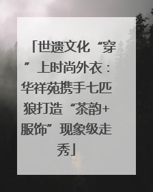 世遗文化“穿”上时尚外衣：华祥苑携手七匹狼打造“茶韵+服饰”现象级走秀