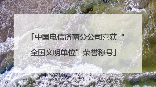 中国电信济南分公司喜获“全国文明单位”荣誉称号