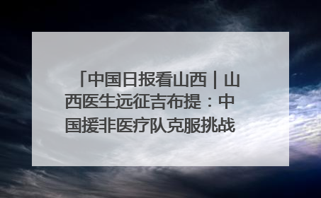 中国日报看山西｜山西医生远征吉布提：中国援非医疗队克服挑战救助非洲患者