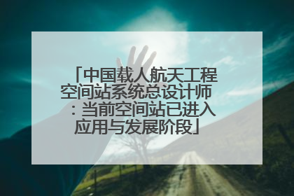 中国载人航天工程空间站系统总设计师：当前空间站已进入应用与发展阶段