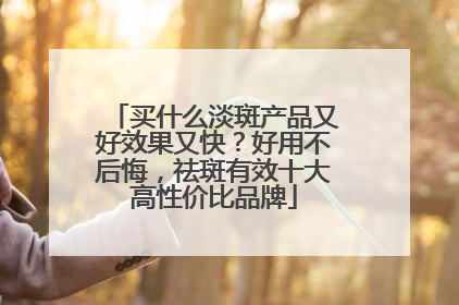 买什么淡斑产品又好效果又快？好用不后悔，祛斑有效十大高性价比品牌