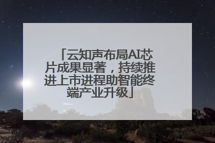 云知声布局AI芯片成果显著，持续推进上市进程助智能终端产业升级
