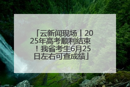 云新闻现场丨2025年高考顺利结束！我省考生6月25日左右可查成绩