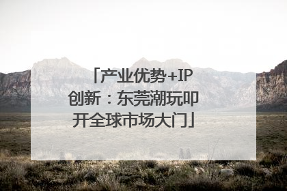 产业优势+IP创新：东莞潮玩叩开全球市场大门