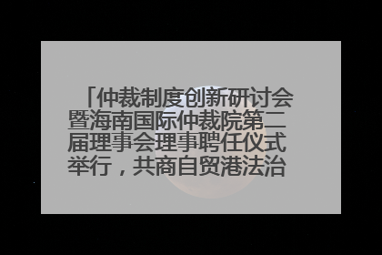 仲裁制度创新研讨会暨海南国际仲裁院第二届理事会理事聘任仪式举行，共商自贸港法治建设新路径