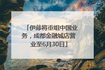 伊藤将重组中国业务，成都金融城店营业至6月30日